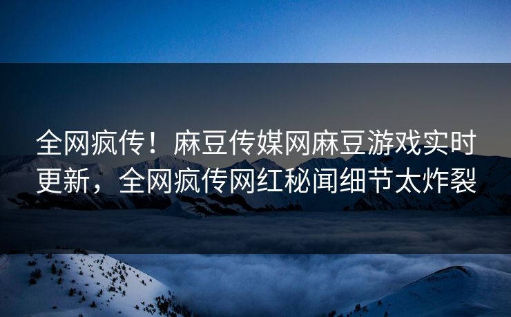 全网疯传！麻豆传媒网麻豆游戏实时更新，全网疯传网红秘闻细节太炸裂