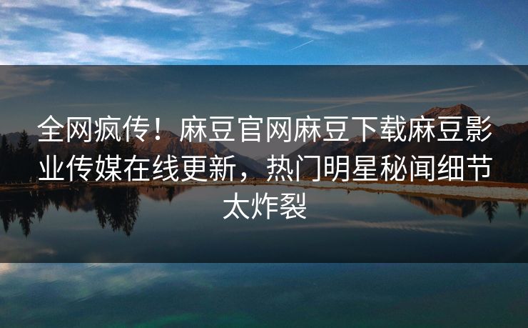 全网疯传！麻豆官网麻豆下载麻豆影业传媒在线更新，热门明星秘闻细节太炸裂