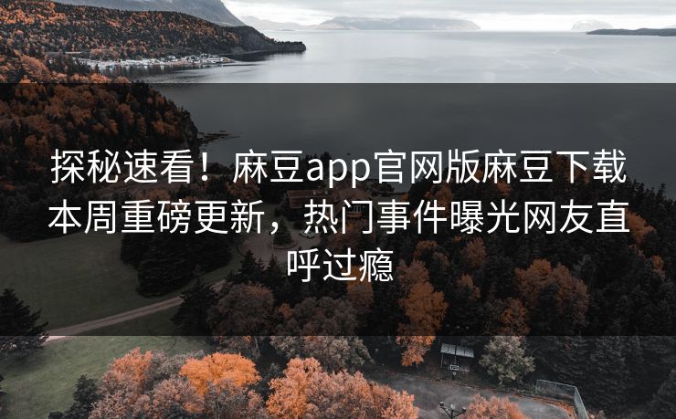 探秘速看！麻豆app官网版麻豆下载本周重磅更新，热门事件曝光网友直呼过瘾