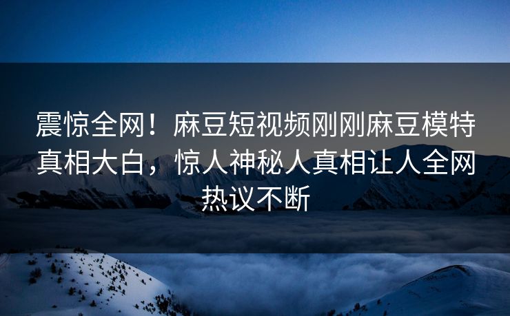 震惊全网！麻豆短视频刚刚麻豆模特真相大白，惊人神秘人真相让人全网热议不断