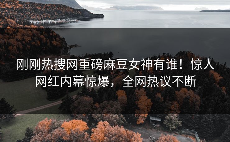 刚刚热搜网重磅麻豆女神有谁！惊人网红内幕惊爆，全网热议不断
