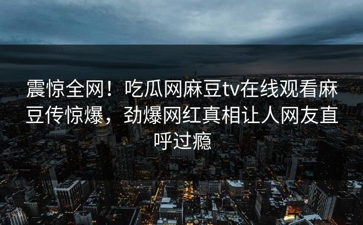 震惊全网！吃瓜网麻豆tv在线观看麻豆传惊爆，劲爆网红真相让人网友直呼过瘾
