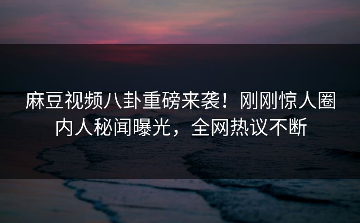 麻豆视频八卦重磅来袭！刚刚惊人圈内人秘闻曝光，全网热议不断
