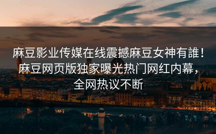 麻豆影业传媒在线震撼麻豆女神有誰！麻豆网页版独家曝光热门网红内幕，全网热议不断