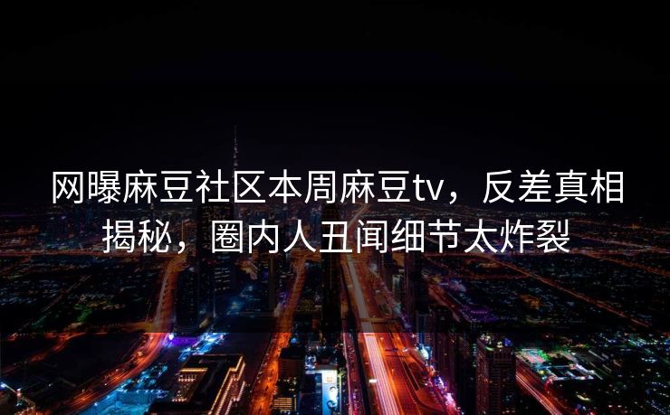 网曝麻豆社区本周麻豆tv，反差真相揭秘，圈内人丑闻细节太炸裂
