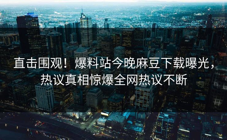 直击围观！爆料站今晚麻豆下载曝光，热议真相惊爆全网热议不断