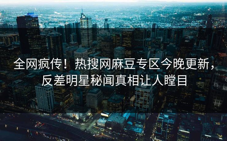 全网疯传！热搜网麻豆专区今晚更新，反差明星秘闻真相让人瞠目