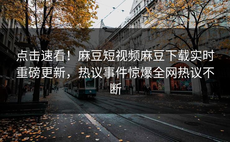 点击速看！麻豆短视频麻豆下载实时重磅更新，热议事件惊爆全网热议不断