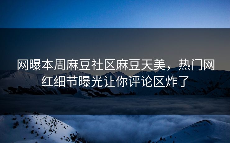 网曝本周麻豆社区麻豆天美，热门网红细节曝光让你评论区炸了