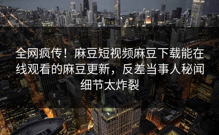 全网疯传！麻豆短视频麻豆下载能在线观看的麻豆更新，反差当事人秘闻细节太炸裂