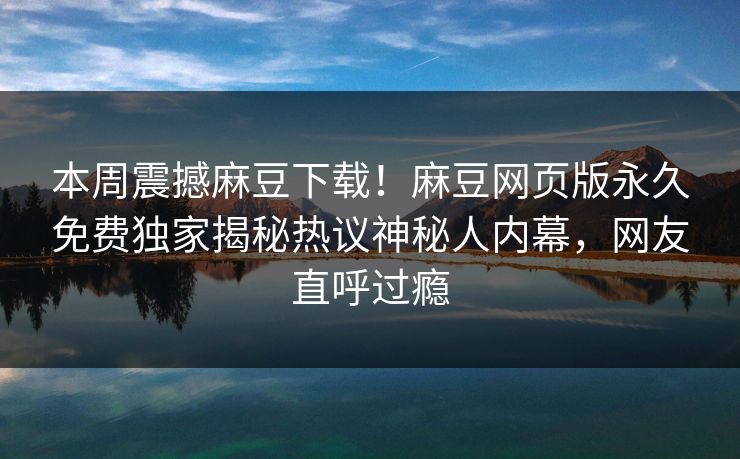 本周震撼麻豆下载！麻豆网页版永久免费独家揭秘热议神秘人内幕，网友直呼过瘾