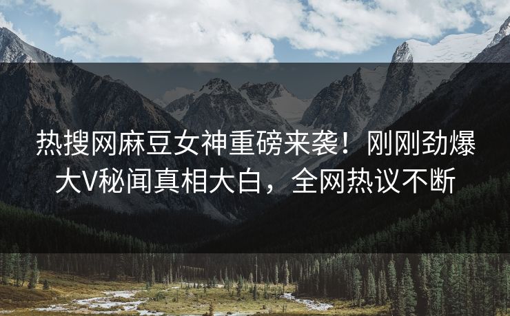 热搜网麻豆女神重磅来袭！刚刚劲爆大V秘闻真相大白，全网热议不断