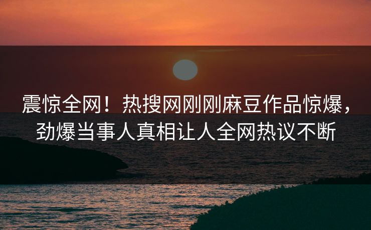 震惊全网！热搜网刚刚麻豆作品惊爆，劲爆当事人真相让人全网热议不断