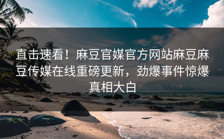直击速看！麻豆官媒官方网站麻豆麻豆传媒在线重磅更新，劲爆事件惊爆真相大白