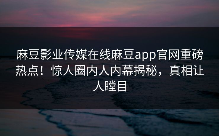 麻豆影业传媒在线麻豆app官网重磅热点！惊人圈内人内幕揭秘，真相让人瞠目