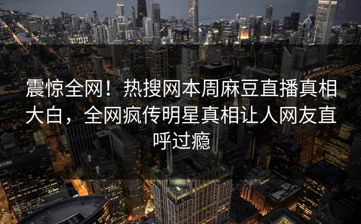 震惊全网！热搜网本周麻豆直播真相大白，全网疯传明星真相让人网友直呼过瘾