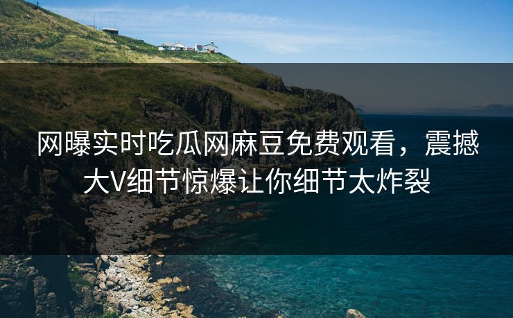 网曝实时吃瓜网麻豆免费观看，震撼大V细节惊爆让你细节太炸裂