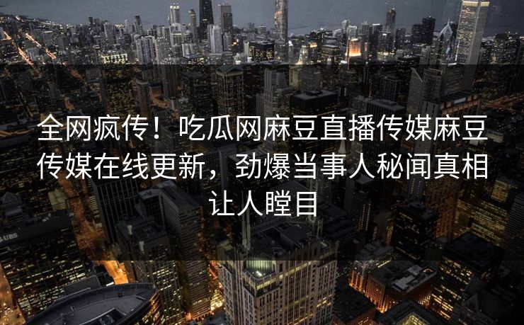 全网疯传！吃瓜网麻豆直播传媒麻豆传媒在线更新，劲爆当事人秘闻真相让人瞠目