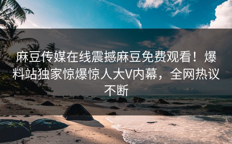 麻豆传媒在线震撼麻豆免费观看！爆料站独家惊爆惊人大V内幕，全网热议不断