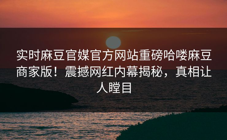 实时麻豆官媒官方网站重磅哈喽麻豆商家版！震撼网红内幕揭秘，真相让人瞠目