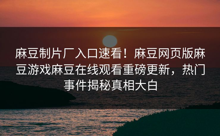 麻豆制片厂入口速看！麻豆网页版麻豆游戏麻豆在线观看重磅更新，热门事件揭秘真相大白