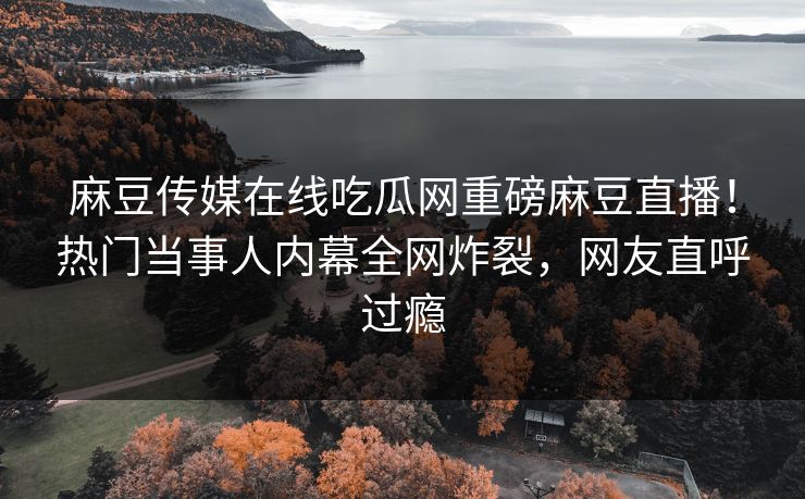 麻豆传媒在线吃瓜网重磅麻豆直播！热门当事人内幕全网炸裂，网友直呼过瘾