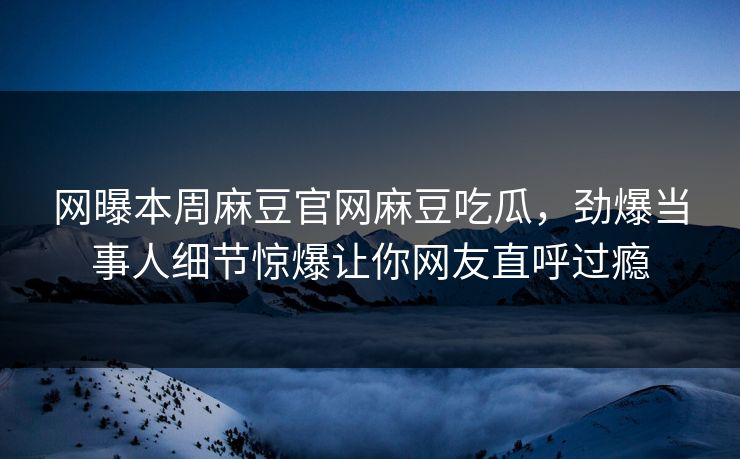 网曝本周麻豆官网麻豆吃瓜，劲爆当事人细节惊爆让你网友直呼过瘾