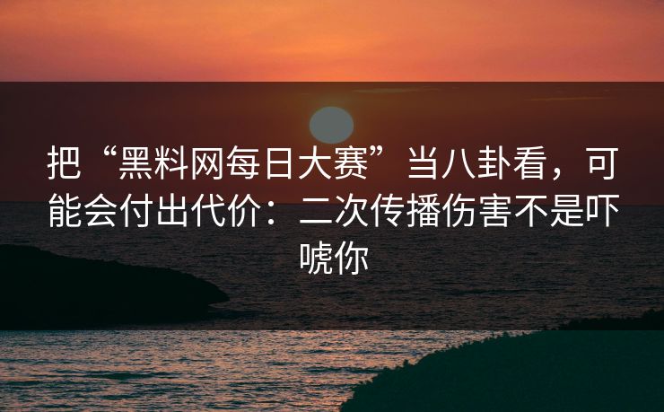 把“黑料网每日大赛”当八卦看，可能会付出代价：二次传播伤害不是吓唬你