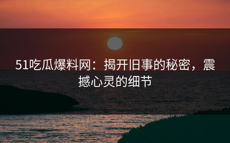 51吃瓜爆料网：揭开旧事的秘密，震撼心灵的细节