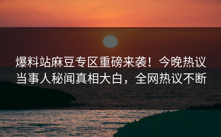 爆料站麻豆专区重磅来袭！今晚热议当事人秘闻真相大白，全网热议不断