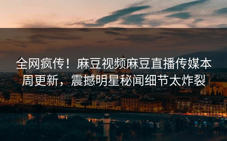全网疯传！麻豆视频麻豆直播传媒本周更新，震撼明星秘闻细节太炸裂