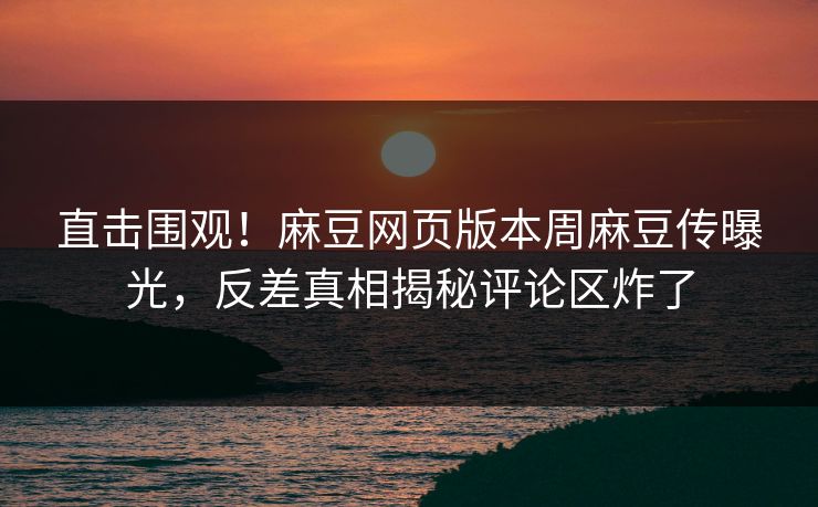 直击围观！麻豆网页版本周麻豆传曝光，反差真相揭秘评论区炸了
