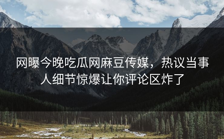 网曝今晚吃瓜网麻豆传媒，热议当事人细节惊爆让你评论区炸了