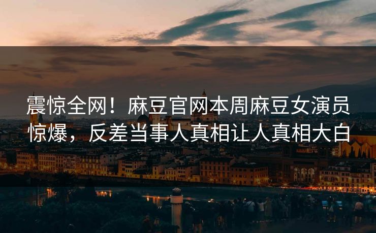 震惊全网！麻豆官网本周麻豆女演员惊爆，反差当事人真相让人真相大白