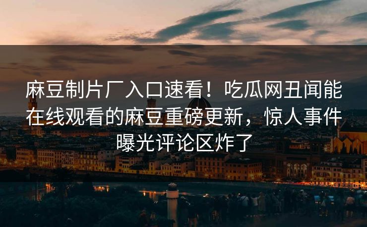 麻豆制片厂入口速看！吃瓜网丑闻能在线观看的麻豆重磅更新，惊人事件曝光评论区炸了