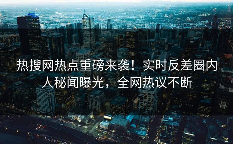 热搜网热点重磅来袭！实时反差圈内人秘闻曝光，全网热议不断