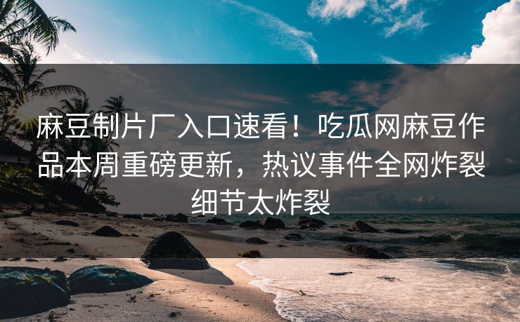 麻豆制片厂入口速看！吃瓜网麻豆作品本周重磅更新，热议事件全网炸裂细节太炸裂