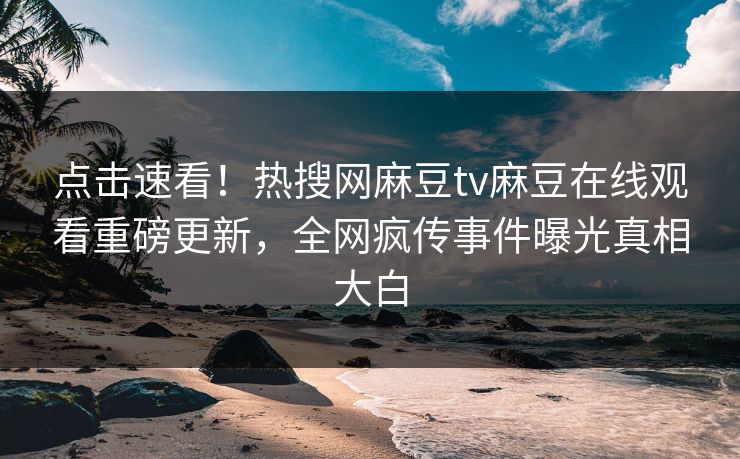 点击速看！热搜网麻豆tv麻豆在线观看重磅更新，全网疯传事件曝光真相大白