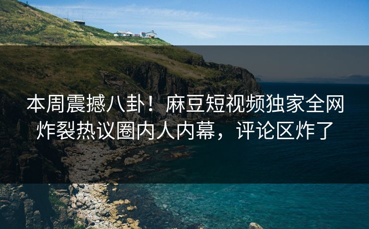 本周震撼八卦！麻豆短视频独家全网炸裂热议圈内人内幕，评论区炸了