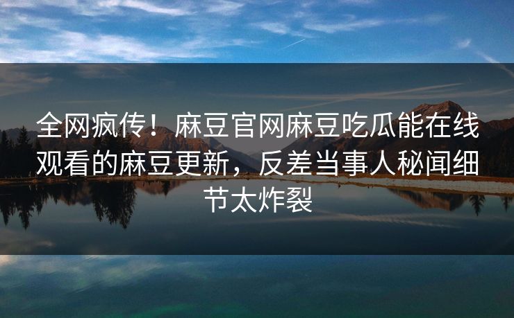 全网疯传！麻豆官网麻豆吃瓜能在线观看的麻豆更新，反差当事人秘闻细节太炸裂