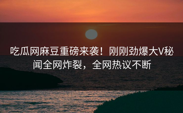 吃瓜网麻豆重磅来袭！刚刚劲爆大V秘闻全网炸裂，全网热议不断
