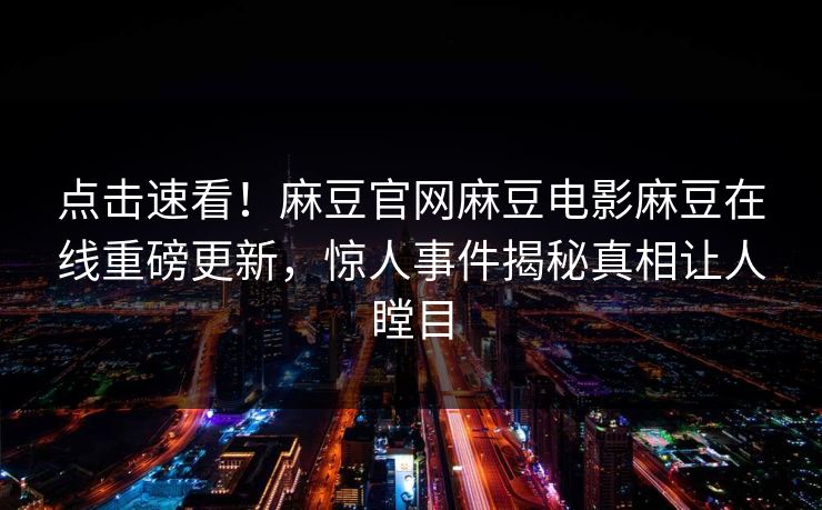 点击速看！麻豆官网麻豆电影麻豆在线重磅更新，惊人事件揭秘真相让人瞠目