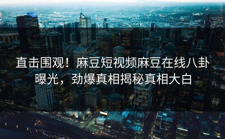 直击围观！麻豆短视频麻豆在线八卦曝光，劲爆真相揭秘真相大白