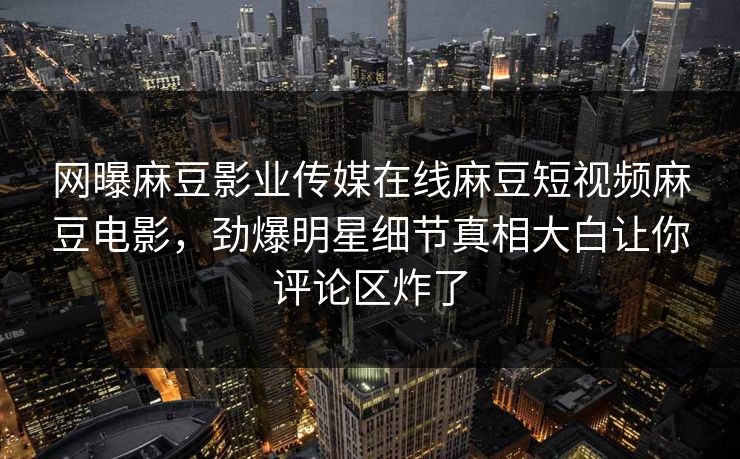 网曝麻豆影业传媒在线麻豆短视频麻豆电影，劲爆明星细节真相大白让你评论区炸了