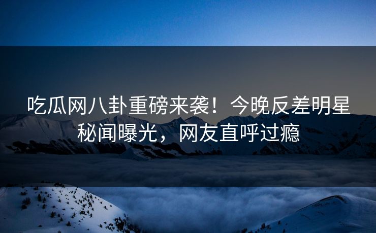 吃瓜网八卦重磅来袭！今晚反差明星秘闻曝光，网友直呼过瘾