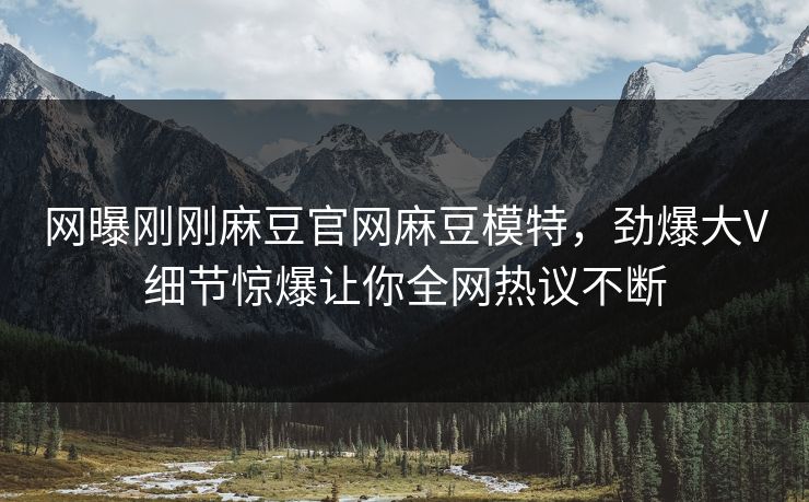 网曝刚刚麻豆官网麻豆模特，劲爆大V细节惊爆让你全网热议不断