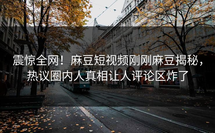 震惊全网！麻豆短视频刚刚麻豆揭秘，热议圈内人真相让人评论区炸了