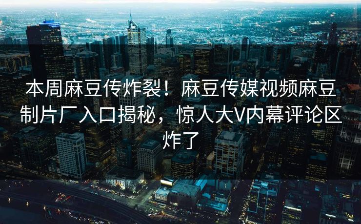 本周麻豆传炸裂！麻豆传媒视频麻豆制片厂入口揭秘，惊人大V内幕评论区炸了