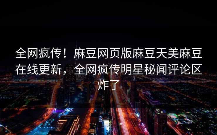 全网疯传！麻豆网页版麻豆天美麻豆在线更新，全网疯传明星秘闻评论区炸了