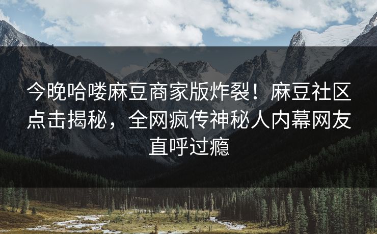 今晚哈喽麻豆商家版炸裂！麻豆社区点击揭秘，全网疯传神秘人内幕网友直呼过瘾
